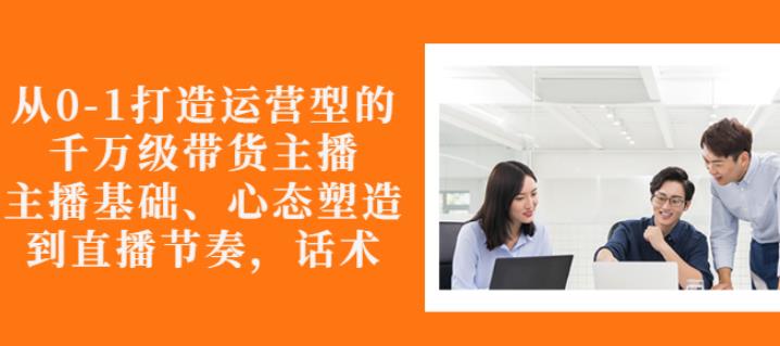 从0-1打造运营型的带货主播：主播基础、心态塑造，能力培养到直播节奏，话术进行全面讲_网络创业-网赚项目-副业赚钱-信息差项目-互联网创业-资源整合-创业资讯-最新网赚课程金铲子项目
