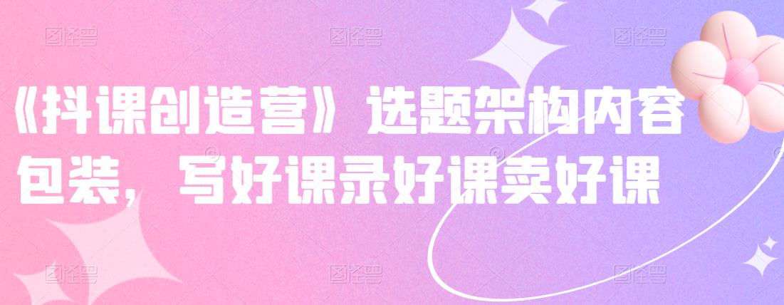 《抖课创造营》选题架构内容包装，写好课录好课卖好课_网络创业-网赚项目-副业赚钱-信息差项目-互联网创业-资源整合-创业资讯-最新网赚课程金铲子项目