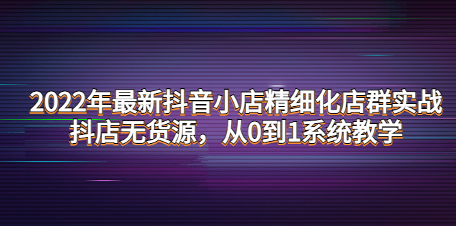 （4117期）2022年最新抖音小店精细化店群实战，抖店无货源，从0到1系统教学_网络创业-网赚项目-副业赚钱-信息差项目-互联网创业-资源整合-创业资讯-最新网赚课程金铲子项目