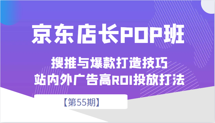 京东店长POP班【第55期】，京东搜推与爆款打造技巧，站内外广告高ROI投放打法_网络创业-网赚项目-副业赚钱-信息差项目-互联网创业-资源整合-创业资讯-最新网赚课程金铲子项目