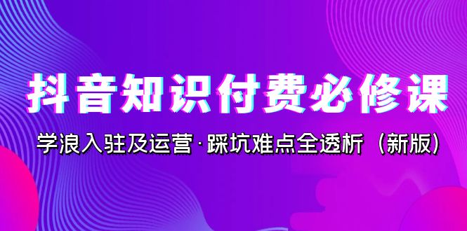 抖音·知识付费·必修课，学浪入驻及运营·踩坑难点全透析（2023新版）_网络创业-网赚项目-副业赚钱-信息差项目-互联网创业-资源整合-创业资讯-最新网赚课程金铲子项目