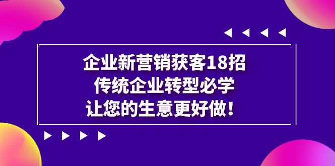 企业·新营销·获客18招，传统企业·转型必学，让您的生意更好做_网络创业-网赚项目-副业赚钱-信息差项目-互联网创业-资源整合-创业资讯-最新网赚课程金铲子项目