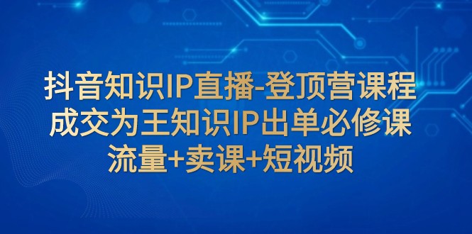 抖音知识IP直播-登顶营课程：成交为王知识IP出单必修课 流量+卖课+短视频_网络创业-网赚项目-副业赚钱-信息差项目-互联网创业-资源整合-创业资讯-最新网赚课程金铲子项目