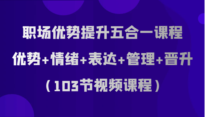 职场优势提升五合一课程，优势+情绪+表达+管理+晋升（103节视频课程）_网络创业-网赚项目-副业赚钱-信息差项目-互联网创业-资源整合-创业资讯-最新网赚课程金铲子项目