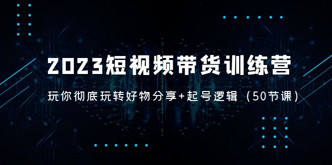 （5071期）2023短视频带货训练营：带你彻底玩转好物分享+起号逻辑（50节课）_网络创业-网赚项目-副业赚钱-信息差项目-互联网创业-资源整合-创业资讯-最新网赚课程金铲子项目