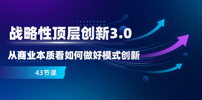 略性顶层创新-3.0，从商业本质看如何做好模式创新（43节课）_网络创业-网赚项目-副业赚钱-信息差项目-互联网创业-资源整合-创业资讯-最新网赚课程金铲子项目