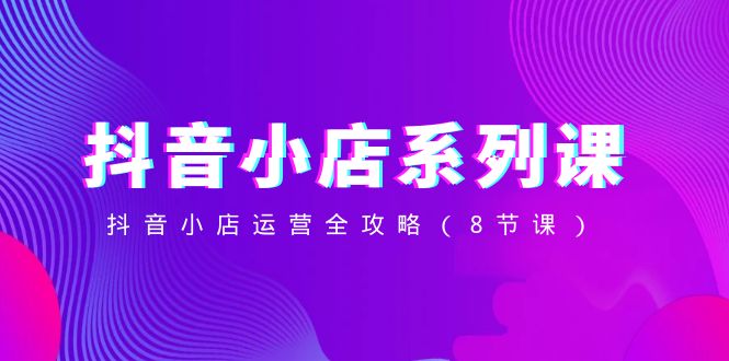 抖音小店系列课，抖音小店运营全攻略（8节课）_网络创业-网赚项目-副业赚钱-信息差项目-互联网创业-资源整合-创业资讯-最新网赚课程金铲子项目