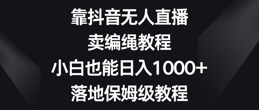 靠抖音无人直播，卖编绳教程，小白也能日入1000+，落地保姆级教程_网络创业-网赚项目-副业赚钱-信息差项目-互联网创业-资源整合-创业资讯-最新网赚课程金铲子项目