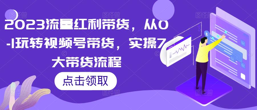 2023流量红利带货，从0-1玩转视频号带货，实操7大带货流程_网络创业-网赚项目-副业赚钱-信息差项目-互联网创业-资源整合-创业资讯-最新网赚课程金铲子项目