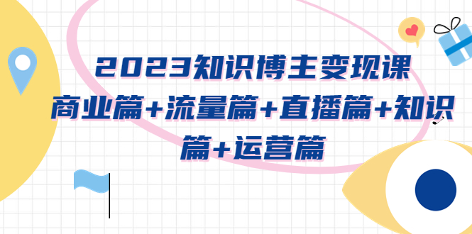 （5529期）2023知识博主变现实战进阶课：商业篇+流量篇+直播篇+知识篇+运营篇_网络创业-网赚项目-副业赚钱-信息差项目-互联网创业-资源整合-创业资讯-最新网赚课程金铲子项目