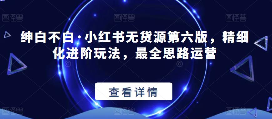 绅白不白·小红书无货源第六版，精细化进阶玩法，最全思路运营_网络创业-网赚项目-副业赚钱-信息差项目-互联网创业-资源整合-创业资讯-最新网赚课程金铲子项目