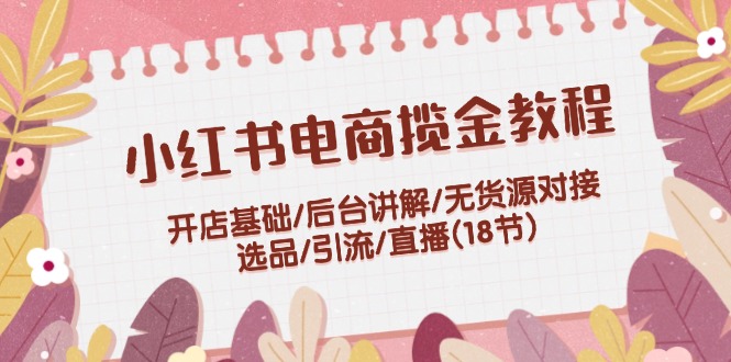 小红书电商揽金教程：开店基础/后台讲解/无货源对接/选品/引流/直播(18节)_网络创业-网赚项目-副业赚钱-信息差项目-互联网创业-资源整合-创业资讯-最新网赚课程金铲子项目