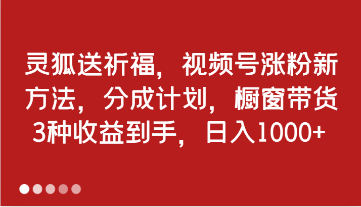 灵狐送祈福，视频号涨粉新方法，分成计划，橱窗带货 3种收益到手，日入1000+_网络创业-网赚项目-副业赚钱-信息差项目-互联网创业-资源整合-创业资讯-最新网赚课程金铲子项目