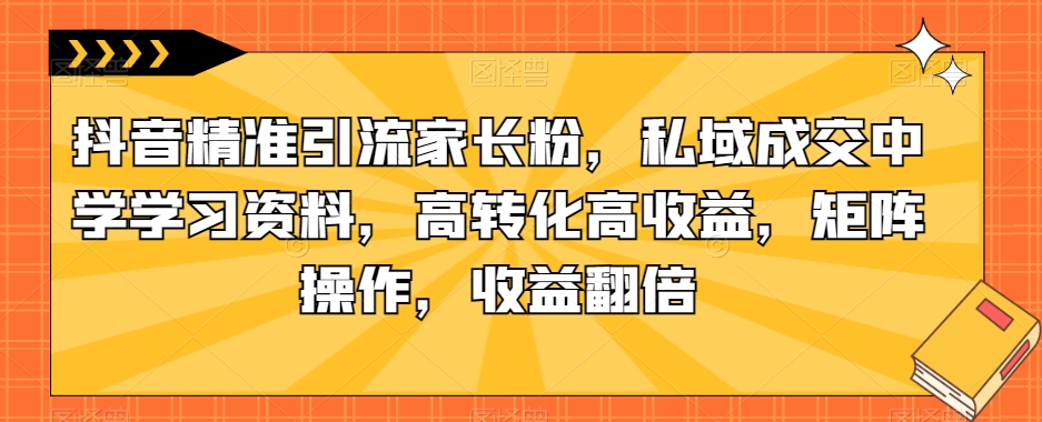 抖音精准引流家长粉，私域成交中学学习资料，高转化高收益，矩阵操作，收益翻倍【揭秘】_网络创业-网赚项目-副业赚钱-信息差项目-互联网创业-资源整合-创业资讯-最新网赚课程金铲子项目