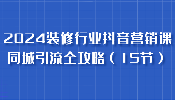 2024装修行业抖音营销课，同城引流全攻略，跟实战家学获客，成为数据驱动的营销专家_网络创业-网赚项目-副业赚钱-信息差项目-互联网创业-资源整合-创业资讯-最新网赚课程金铲子项目