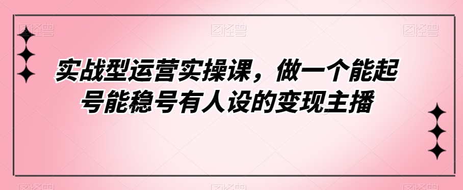 实战型运营实操课，做一个能起号能稳号有人设的变现主播_网络创业-网赚项目-副业赚钱-信息差项目-互联网创业-资源整合-创业资讯-最新网赚课程金铲子项目
