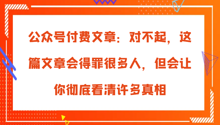 公众号付费文章：对不起，这篇文章会得罪很多人，但会让你彻底看清许多真相_网络创业-网赚项目-副业赚钱-信息差项目-互联网创业-资源整合-创业资讯-最新网赚课程金铲子项目