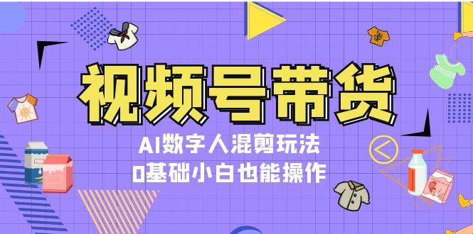视频号带货，AI数字人混剪玩法，0基础小白也能操作_网络创业-网赚项目-副业赚钱-信息差项目-互联网创业-资源整合-创业资讯-最新网赚课程金铲子项目