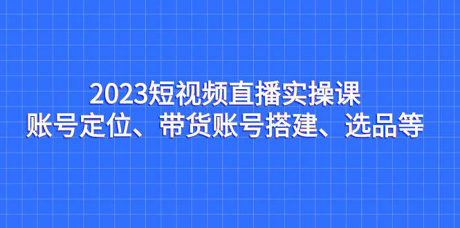 （7081期）2023短视频直播实操课，账号定位、带货账号搭建、选品等_网络创业-网赚项目-副业赚钱-信息差项目-互联网创业-资源整合-创业资讯-最新网赚课程金铲子项目