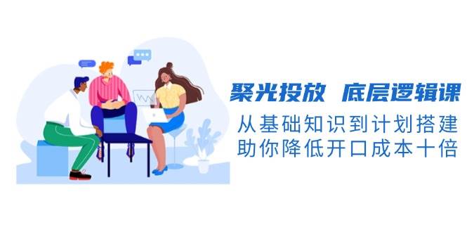聚光投放底层逻辑课，从基础知识到计划搭建，助你降低开口成本十倍_网络创业-网赚项目-副业赚钱-信息差项目-互联网创业-资源整合-创业资讯-最新网赚课程金铲子项目