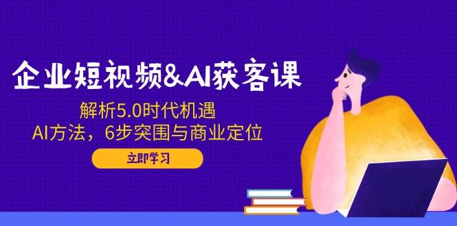 企业短视频&AI获客课：解析5.0时代机遇，AI方法，6步突围与商业定位_网络创业-网赚项目-副业赚钱-信息差项目-互联网创业-资源整合-创业资讯-最新网赚课程金铲子项目