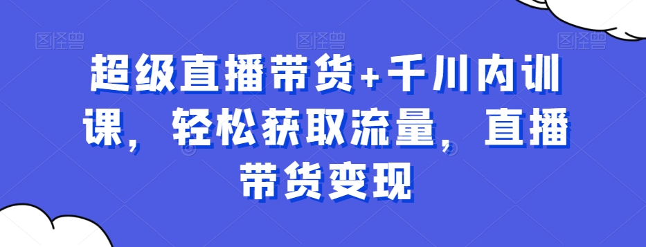 超级直播带货+千川内训课，轻松获取流量，直播带货变现_网络创业-网赚项目-副业赚钱-信息差项目-互联网创业-资源整合-创业资讯-最新网赚课程金铲子项目