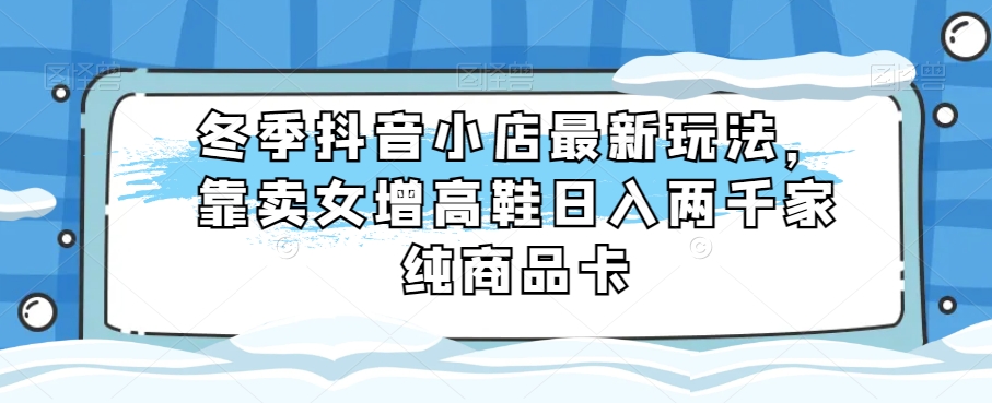 冬季抖音小店最新玩法，靠卖女增高鞋日入两千家纯商品卡【揭秘】_网络创业-网赚项目-副业赚钱-信息差项目-互联网创业-资源整合-创业资讯-最新网赚课程金铲子项目
