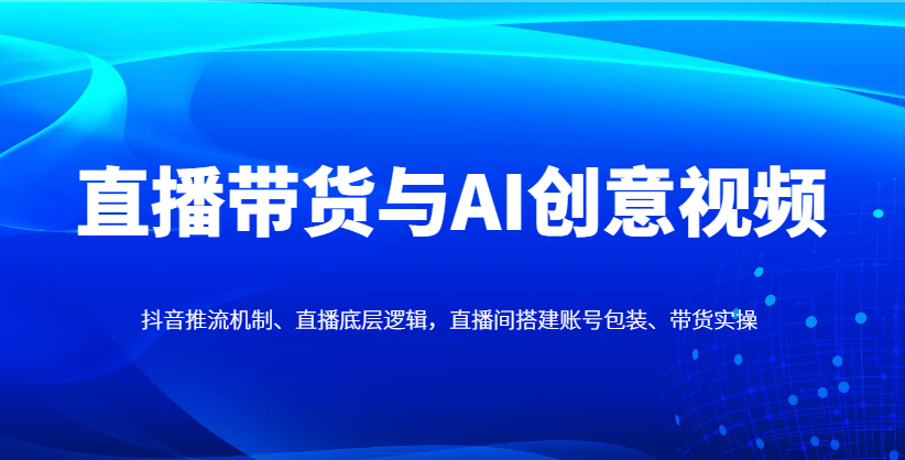 直播带货与AI创意视频，抖音推流机制、直播底层逻辑，直播间搭建账号包装、带货实操_网络创业-网赚项目-副业赚钱-信息差项目-互联网创业-资源整合-创业资讯-最新网赚课程金铲子项目