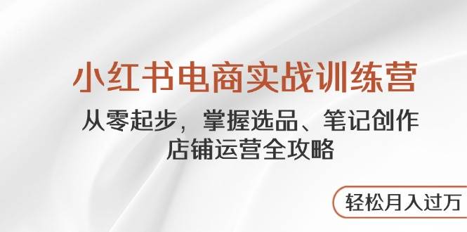 小红书电商实战训练营，从零起步，掌握选品、笔记创作、店铺运营全攻略，轻松月入过万_网络创业-网赚项目-副业赚钱-信息差项目-互联网创业-资源整合-创业资讯-最新网赚课程金铲子项目