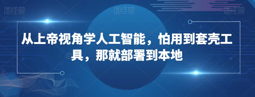 从上帝视角学人工智能，怕用到套壳工具，那就部署到本地_网络创业-网赚项目-副业赚钱-信息差项目-互联网创业-资源整合-创业资讯-最新网赚课程金铲子项目