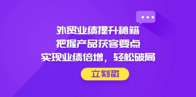 外贸业绩提升秘籍，把握产品获客要点，实现业绩倍增，轻松破局_网络创业-网赚项目-副业赚钱-信息差项目-互联网创业-资源整合-创业资讯-最新网赚课程金铲子项目