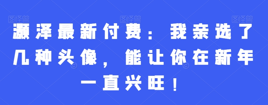 灏泽最新付费：我亲选了几种头像，能让你在新年一直兴旺！_网络创业-网赚项目-副业赚钱-信息差项目-互联网创业-资源整合-创业资讯-最新网赚课程金铲子项目