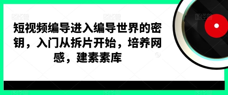 短视频编导进入编导世界的密钥，入门从拆片开始，培养网感，建素素库_网络创业-网赚项目-副业赚钱-信息差项目-互联网创业-资源整合-创业资讯-最新网赚课程金铲子项目