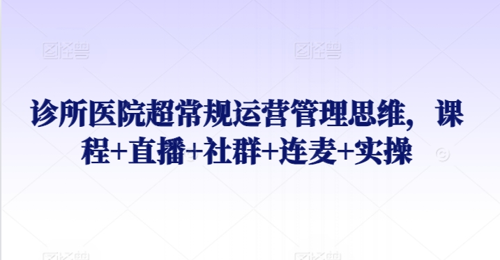 诊所医院超常规运营管理思维，课程+直播+社群+连麦+实操_网络创业-网赚项目-副业赚钱-信息差项目-互联网创业-资源整合-创业资讯-最新网赚课程金铲子项目