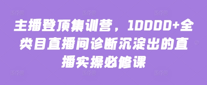 主播登顶集训营，10000+全类目直播间诊断沉淀出的直播实操必修课_网络创业-网赚项目-副业赚钱-信息差项目-互联网创业-资源整合-创业资讯-最新网赚课程金铲子项目