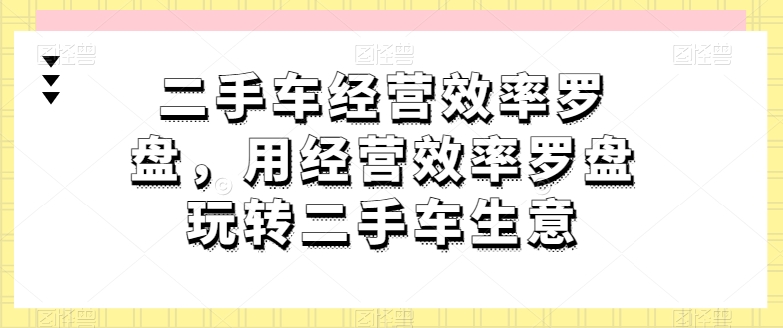 二手车经营效率罗盘，用经营效率罗盘玩转二手车生意_网络创业-网赚项目-副业赚钱-信息差项目-互联网创业-资源整合-创业资讯-最新网赚课程金铲子项目