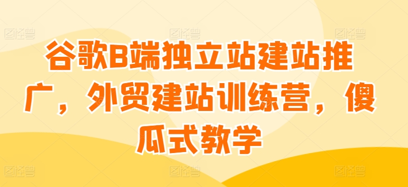谷歌B端独立站建站推广，外贸建站训练营，傻瓜式教学_网络创业-网赚项目-副业赚钱-信息差项目-互联网创业-资源整合-创业资讯-最新网赚课程金铲子项目