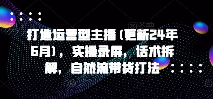 打造运营型主播(更新24年6月)，实操录屏，话术拆解，自然流带货打法_网络创业-网赚项目-副业赚钱-信息差项目-互联网创业-资源整合-创业资讯-最新网赚课程金铲子项目