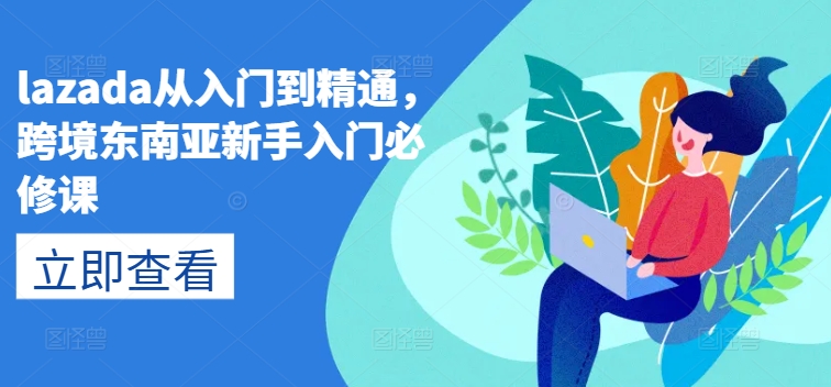 lazada从入门到精通，跨境东南亚新手入门必修课_网络创业-网赚项目-副业赚钱-信息差项目-互联网创业-资源整合-创业资讯-最新网赚课程金铲子项目