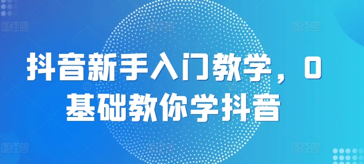 抖音新手入门教学，0基础教你学抖音_网络创业-网赚项目-副业赚钱-信息差项目-互联网创业-资源整合-创业资讯-最新网赚课程金铲子项目