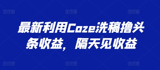 最新利用Coze洗稿撸头条收益，隔天见收益_网络创业-网赚项目-副业赚钱-信息差项目-互联网创业-资源整合-创业资讯-最新网赚课程金铲子项目