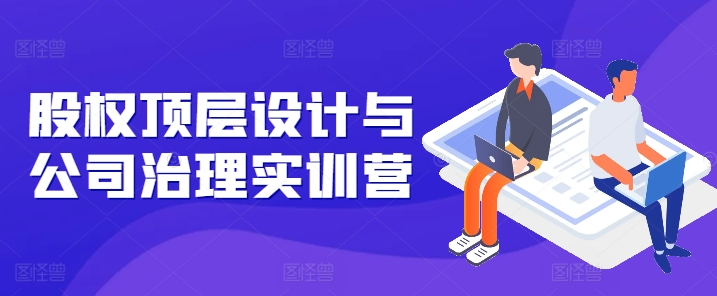 股权顶层设计与公司治理实训营，补全股权短板/守住控制权底线/熟悉4大注册信息/规避3大法律风险_网络创业-网赚项目-副业赚钱-信息差项目-互联网创业-资源整合-创业资讯-最新网赚课程金铲子项目