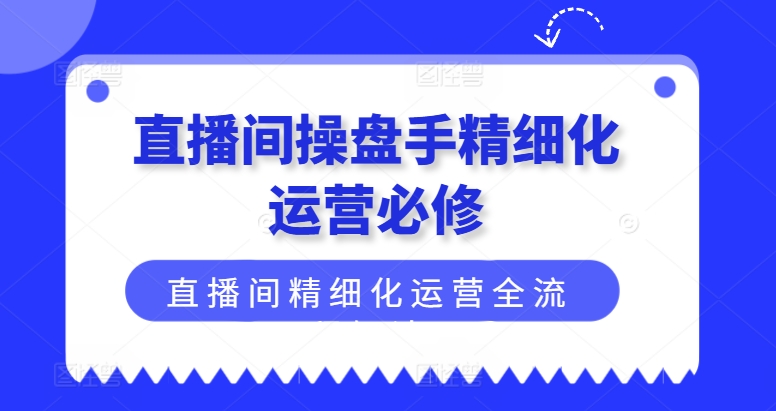 直播间操盘手精细化运营必修，直播间精细化运营全流程解读_网络创业-网赚项目-副业赚钱-信息差项目-互联网创业-资源整合-创业资讯-最新网赚课程金铲子项目