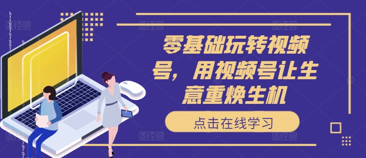 零基础玩转视频号，用视频号让生意重焕生机_网络创业-网赚项目-副业赚钱-信息差项目-互联网创业-资源整合-创业资讯-最新网赚课程金铲子项目