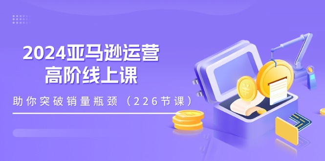 （11389期）2024亚马逊运营-高阶线上课，助你突破销量瓶颈（228节课）_网络创业-网赚项目-副业赚钱-信息差项目-互联网创业-资源整合-创业资讯-最新网赚课程金铲子项目