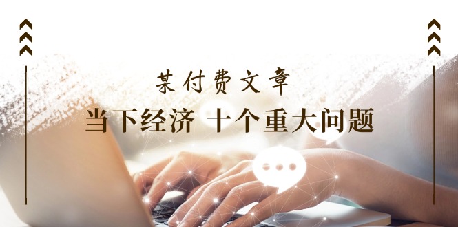 （11707期）某付费文章《当下经济 十个重大问题》覆盖了大家关心的全部经济类话题_网络创业-网赚项目-副业赚钱-信息差项目-互联网创业-资源整合-创业资讯-最新网赚课程金铲子项目
