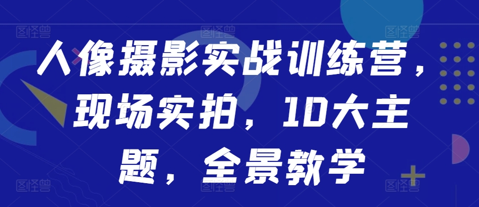 人像摄影实战训练营，现场实拍，10大主题，全景教学_网络创业-网赚项目-副业赚钱-信息差项目-互联网创业-资源整合-创业资讯-最新网赚课程金铲子项目