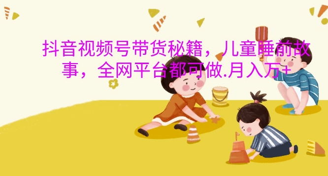 抖音视频号带货秘籍，儿童睡前故事，全网平台都可做，月入过W_网络创业-网赚项目-副业赚钱-信息差项目-互联网创业-资源整合-创业资讯-最新网赚课程金铲子项目
