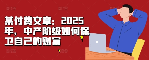 某付费文章：2025年，中产阶级如何保卫自己的财富_网络创业-网赚项目-副业赚钱-信息差项目-互联网创业-资源整合-创业资讯-最新网赚课程金铲子项目