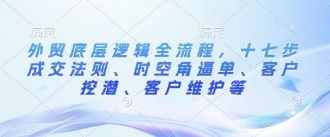外贸底层逻辑全流程，十七步成交法则、时空角逼单、客户挖潜、客户维护等_网络创业-网赚项目-副业赚钱-信息差项目-互联网创业-资源整合-创业资讯-最新网赚课程金铲子项目